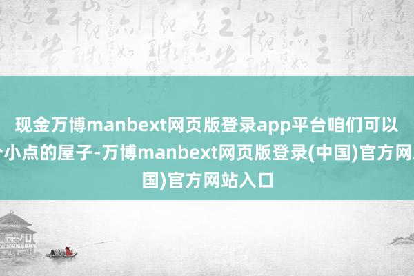 现金万博manbext网页版登录app平台咱们可以先买个小点的屋子-万博manbext网页版登录(中国)官方网站入口