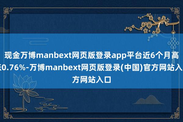 现金万博manbext网页版登录app平台近6个月高涨0.76%-万博manbext网页版登录(中国)官方网站入口