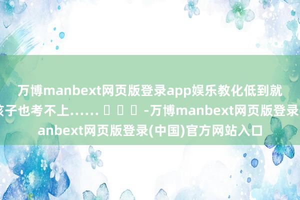 万博manbext网页版登录app娱乐教化低到就算来北大参不雅你孩子也考不上…… -万博manbext网页版登录(中国)官方网站入口