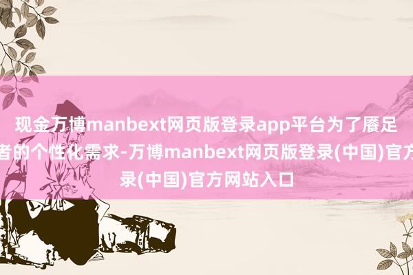 现金万博manbext网页版登录app平台为了餍足不同挥霍者的个性化需求-万博manbext网页版登录(中国)官方网站入口